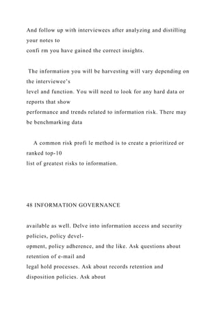 And follow up with interviewees after analyzing and distilling
your notes to
confi rm you have gained the correct insights.
The information you will be harvesting will vary depending on
the interviewee’s
level and function. You will need to look for any hard data or
reports that show
performance and trends related to information risk. There may
be benchmarking data
A common risk profi le method is to create a prioritized or
ranked top-10
list of greatest risks to information.
48 INFORMATION GOVERNANCE
available as well. Delve into information access and security
policies, policy devel-
opment, policy adherence, and the like. Ask questions about
retention of e-mail and
legal hold processes. Ask about records retention and
disposition policies. Ask about
 