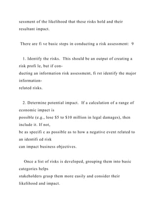 sessment of the likelihood that these risks hold and their
resultant impact.
There are fi ve basic steps in conducting a risk assessment: 9
1. Identify the risks. This should be an output of creating a
risk profi le, but if con-
ducting an information risk assessment, fi rst identify the major
information-
related risks.
2. Determine potential impact. If a calculation of a range of
economic impact is
possible (e.g., lose $5 to $10 million in legal damages), then
include it. If not,
be as specifi c as possible as to how a negative event related to
an identifi ed risk
can impact business objectives.
Once a list of risks is developed, grouping them into basic
categories helps
stakeholders grasp them more easily and consider their
likelihood and impact.
 