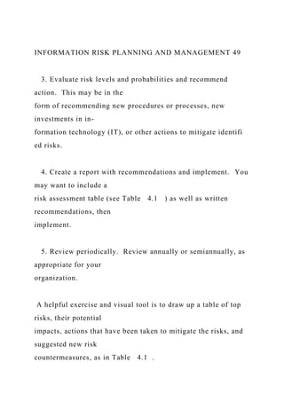 INFORMATION RISK PLANNING AND MANAGEMENT 49
3. Evaluate risk levels and probabilities and recommend
action. This may be in the
form of recommending new procedures or processes, new
investments in in-
formation technology (IT), or other actions to mitigate identifi
ed risks.
4. Create a report with recommendations and implement. You
may want to include a
risk assessment table (see Table 4.1 ) as well as written
recommendations, then
implement.
5. Review periodically. Review annually or semiannually, as
appropriate for your
organization.
A helpful exercise and visual tool is to draw up a table of top
risks, their potential
impacts, actions that have been taken to mitigate the risks, and
suggested new risk
countermeasures, as in Table 4.1 .
 