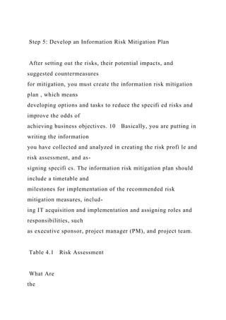 Step 5: Develop an Information Risk Mitigation Plan
After setting out the risks, their potential impacts, and
suggested countermeasures
for mitigation, you must create the information risk mitigation
plan , which means
developing options and tasks to reduce the specifi ed risks and
improve the odds of
achieving business objectives. 10 Basically, you are putting in
writing the information
you have collected and analyzed in creating the risk profi le and
risk assessment, and as-
signing specifi cs. The information risk mitigation plan should
include a timetable and
milestones for implementation of the recommended risk
mitigation measures, includ-
ing IT acquisition and implementation and assigning roles and
responsibilities, such
as executive sponsor, project manager (PM), and project team.
Table 4.1 Risk Assessment
What Are
the
 