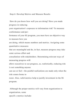 Step 6: Develop Metrics and Measure Results
How do you know how well you are doing? Have you made
progress in reducing
your organization’s exposure to information risk? To measure
conformance and per-
formance of your IG program, you must have an objective way
to measure how you
are doing, which means numbers and metrics. Assigning some
quantitative measures
that are meaningful and do, in fact, measure progress may take
some serious effort and
consultation with stakeholders. Determining relevant ways of
measuring progress will
allow executives to see progress, as, realistically, reducing risk
is not something anyone
can see or feel—the painful realizations are made only when the
risk comes home to
roost. Also, valid metrics help to justify investment in the IG
program.
Although the proper metrics will vary from organization to
organization, some
specifi c metrics include:
 