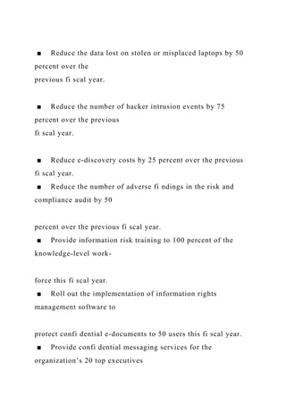 ■ Reduce the data lost on stolen or misplaced laptops by 50
percent over the
previous fi scal year.
■ Reduce the number of hacker intrusion events by 75
percent over the previous
fi scal year.
■ Reduce e-discovery costs by 25 percent over the previous
fi scal year.
■ Reduce the number of adverse fi ndings in the risk and
compliance audit by 50
percent over the previous fi scal year.
■ Provide information risk training to 100 percent of the
knowledge-level work-
force this fi scal year.
■ Roll out the implementation of information rights
management software to
protect confi dential e-documents to 50 users this fi scal year.
■ Provide confi dential messaging services for the
organization’s 20 top executives
 