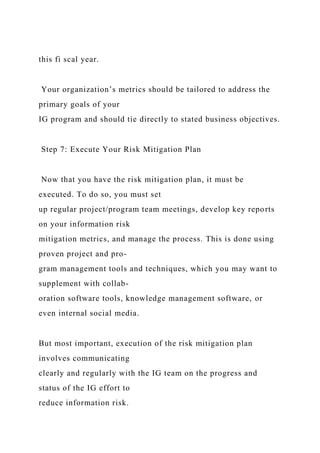 this fi scal year.
Your organization’s metrics should be tailored to address the
primary goals of your
IG program and should tie directly to stated business objectives.
Step 7: Execute Your Risk Mitigation Plan
Now that you have the risk mitigation plan, it must be
executed. To do so, you must set
up regular project/program team meetings, develop key reports
on your information risk
mitigation metrics, and manage the process. This is done using
proven project and pro-
gram management tools and techniques, which you may want to
supplement with collab-
oration software tools, knowledge management software, or
even internal social media.
But most important, execution of the risk mitigation plan
involves communicating
clearly and regularly with the IG team on the progress and
status of the IG effort to
reduce information risk.
 