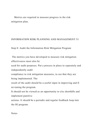 Metrics are required to measure progress in the risk
mitigation plan.
INFORMATION RISK PLANNING AND MANAGEMENT 51
Step 8: Audit the Information Risk Mitigation Program
The metrics you have developed to measure risk mitigation
effectiveness must also be
used for audit purposes. Put a process in place to separately and
independently audit
compliance to risk mitigation measures, to see that they are
being implemented. The
result of the audit should be a useful input in improving and fi
ne-tuning the program.
It should not be viewed as an opportunity to cite shortfalls and
implement punitive
actions. It should be a periodic and regular feedback loop into
the IG program.
Notes
 
