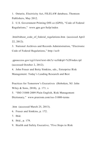 1. Ontario, Electricity Act, FILELAW database, Thomson
Publishers, May 2012.
2. U.S. Government Printing Offi ce (GPO), “Code of Federal
Regulations,” www.gpo.gov/help/index
.html#about_code_of_federal_regulations.htm (accessed April
22, 2012).
3. National Archives and Records Administration, “Electronic
Code of Federal Regulations,” http://ecfr
.gpoaccess.gov/cgi/t/text/text-idx?c=ecfr&tpl=%2Findex.tpl
(accessed October 2, 2012).
4. John Fraser and Betty Simkins, eds., Enterprise Risk
Management: Today’s Leading Research and Best
Practices for Tomorrow’s Executives (Hoboken, NJ: John
Wiley & Sons, 2010), p. 171. s
5. “ISO 31000 2009 Plain English, Risk Management
Dictionary,” www.praxiom.com/iso-31000-terms
.htm (accessed March 25, 2013).
6. Fraser and Simkins, p. 172.
7. Ibid.
8. Ibid., p. 179.
9. Health and Safety Executive, “Five Steps to Risk
 