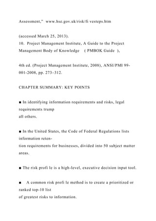 Assessment,” www.hse.gov.uk/risk/fi vesteps.htm
(accessed March 25, 2013).
10. Project Management Institute, A Guide to the Project
Management Body of Knowledge ( PMBOK Guide ),
4th ed. (Project Management Institute, 2008), ANSI/PMI 99-
001-2008, pp. 273–312.
CHAPTER SUMMARY: KEY POINTS
■ In identifying information requirements and risks, legal
requirements trump
all others.
■ In the United States, the Code of Federal Regulations lists
information reten-
tion requirements for businesses, divided into 50 subject matter
areas.
■ The risk profi le is a high-level, executive decision input tool.
■ A common risk profi le method is to create a prioritized or
ranked top-10 list
of greatest risks to information.
 