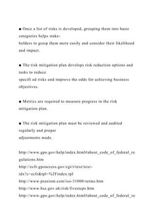 ■ Once a list of risks is developed, grouping them into basic
categories helps stake-
holders to grasp them more easily and consider their likelihood
and impact.
■ The risk mitigation plan develops risk reduction options and
tasks to reduce
specifi ed risks and improve the odds for achieving business
objectives.
■ Metrics are required to measure progress in the risk
mitigation plan.
■ The risk mitigation plan must be reviewed and audited
regularly and proper
adjustments made.
http://www.gpo.gov/help/index.html#about_code_of_federal_re
gulations.htm
http://ecfr.gpoaccess.gov/cgi/t/text/text-
idx?c=ecfr&tpl=%2Findex.tpl
http://www.praxiom.com/iso-31000-terms.htm
http://www.hse.gov.uk/risk/fivesteps.htm
http://www.gpo.gov/help/index.html#about_code_of_federal_re
 