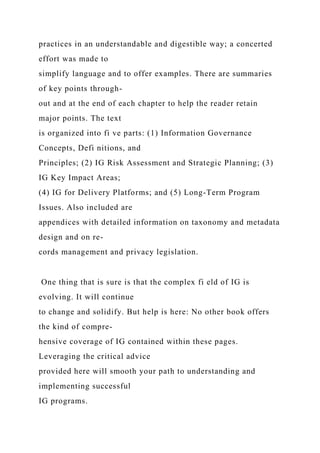 practices in an understandable and digestible way; a concerted
effort was made to
simplify language and to offer examples. There are summaries
of key points through-
out and at the end of each chapter to help the reader retain
major points. The text
is organized into fi ve parts: (1) Information Governance
Concepts, Defi nitions, and
Principles; (2) IG Risk Assessment and Strategic Planning; (3)
IG Key Impact Areas;
(4) IG for Delivery Platforms; and (5) Long-Term Program
Issues. Also included are
appendices with detailed information on taxonomy and metadata
design and on re-
cords management and privacy legislation.
One thing that is sure is that the complex fi eld of IG is
evolving. It will continue
to change and solidify. But help is here: No other book offers
the kind of compre-
hensive coverage of IG contained within these pages.
Leveraging the critical advice
provided here will smooth your path to understanding and
implementing successful
IG programs.
 
