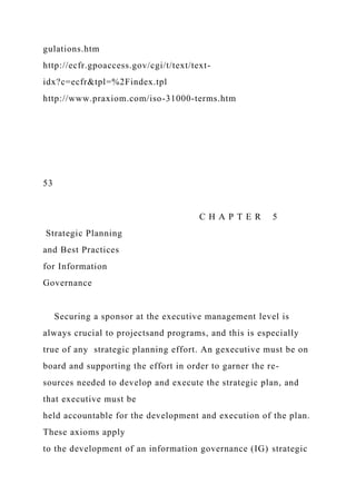 gulations.htm
http://ecfr.gpoaccess.gov/cgi/t/text/text-
idx?c=ecfr&tpl=%2Findex.tpl
http://www.praxiom.com/iso-31000-terms.htm
53
C H A P T E R 5
Strategic Planning
and Best Practices
for Information
Governance
Securing a sponsor at the executive management level is
always crucial to projectsand programs, and this is especially
true of any strategic planning effort. An gexecutive must be on
board and supporting the effort in order to garner the re-
sources needed to develop and execute the strategic plan, and
that executive must be
held accountable for the development and execution of the plan.
These axioms apply
to the development of an information governance (IG) strategic
 