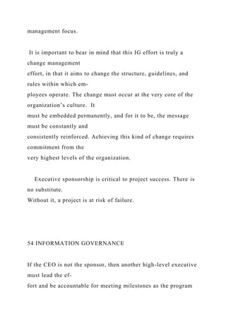 management focus.
It is important to bear in mind that this IG effort is truly a
change management
effort, in that it aims to change the structure, guidelines, and
rules within which em-
ployees operate. The change must occur at the very core of the
organization’s culture. It
must be embedded permanently, and for it to be, the message
must be constantly and
consistently reinforced. Achieving this kind of change requires
commitment from the
very highest levels of the organization.
Executive sponsorship is critical to project success. There is
no substitute.
Without it, a project is at risk of failure.
54 INFORMATION GOVERNANCE
If the CEO is not the sponsor, then another high-level executive
must lead the ef-
fort and be accountable for meeting milestones as the program
 