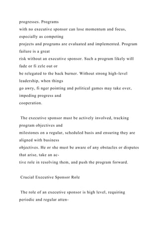 progresses. Programs
with no executive sponsor can lose momentum and focus,
especially as competing
projects and programs are evaluated and implemented. Program
failure is a great
risk without an executive sponsor. Such a program likely will
fade or fi zzle out or
be relegated to the back burner. Without strong high-level
leadership, when things
go awry, fi nger pointing and political games may take over,
impeding progress and
cooperation.
The executive sponsor must be actively involved, tracking
program objectives and
milestones on a regular, scheduled basis and ensuring they are
aligned with business
objectives. He or she must be aware of any obstacles or disputes
that arise, take an ac-
tive role in resolving them, and push the program forward.
Crucial Executive Sponsor Role
The role of an executive sponsor is high level, requiring
periodic and regular atten-
 