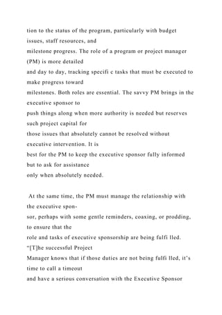 tion to the status of the program, particularly with budget
issues, staff resources, and
milestone progress. The role of a program or project manager
(PM) is more detailed
and day to day, tracking specifi c tasks that must be executed to
make progress toward
milestones. Both roles are essential. The savvy PM brings in the
executive sponsor to
push things along when more authority is needed but reserves
such project capital for
those issues that absolutely cannot be resolved without
executive intervention. It is
best for the PM to keep the executive sponsor fully informed
but to ask for assistance
only when absolutely needed.
At the same time, the PM must manage the relationship with
the executive spon-
sor, perhaps with some gentle reminders, coaxing, or prodding,
to ensure that the
role and tasks of executive sponsorship are being fulfi lled.
“[T]he successful Project
Manager knows that if those duties are not being fulfi lled, it’s
time to call a timeout
and have a serious conversation with the Executive Sponsor
 
