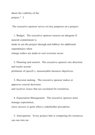 about the viability of the
project.” 3
The executive sponsor serves six key purposes on a project:
1. Budget. The executive sponsor ensures an adequate fi
nancial commitment is
made to see the project through and lobbies for additional
expenditures when
change orders are made or cost overruns occur.
2. Planning and control. The executive sponsor sets direction
and tracks accom-
plishment of specifi c, measureable business objectives.
3. Decision making. The executive sponsor makes or
approves crucial decisions
and resolves issues that are escalated for resolution.
4. Expectation Management. The executive sponsor must
manage expectation,
since success is quite often a stakeholder perception.
5. Anticipation. Every project that is competing for resources
can run into un-
 