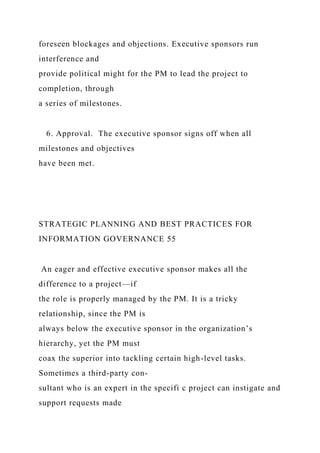 foreseen blockages and objections. Executive sponsors run
interference and
provide political might for the PM to lead the project to
completion, through
a series of milestones.
6. Approval. The executive sponsor signs off when all
milestones and objectives
have been met.
STRATEGIC PLANNING AND BEST PRACTICES FOR
INFORMATION GOVERNANCE 55
An eager and effective executive sponsor makes all the
difference to a project—if
the role is properly managed by the PM. It is a tricky
relationship, since the PM is
always below the executive sponsor in the organization’s
hierarchy, yet the PM must
coax the superior into tackling certain high-level tasks.
Sometimes a third-party con-
sultant who is an expert in the specifi c project can instigate and
support requests made
 
