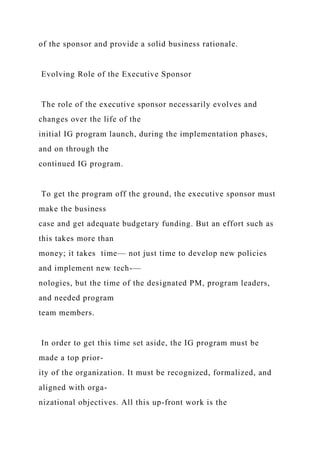 of the sponsor and provide a solid business rationale.
Evolving Role of the Executive Sponsor
The role of the executive sponsor necessarily evolves and
changes over the life of the
initial IG program launch, during the implementation phases,
and on through the
continued IG program.
To get the program off the ground, the executive sponsor must
make the business
case and get adequate budgetary funding. But an effort such as
this takes more than
money; it takes time— not just time to develop new policies
and implement new tech-—
nologies, but the time of the designated PM, program leaders,
and needed program
team members.
In order to get this time set aside, the IG program must be
made a top prior-
ity of the organization. It must be recognized, formalized, and
aligned with orga-
nizational objectives. All this up-front work is the
 