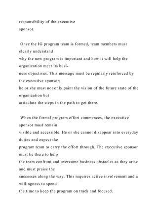 responsibility of the executive
sponsor.
Once the IG program team is formed, team members must
clearly understand
why the new program is important and how it will help the
organization meet its busi-
ness objectives. This message must be regularly reinforced by
the executive sponsor;
he or she must not only paint the vision of the future state of the
organization but
articulate the steps in the path to get there.
When the formal program effort commences, the executive
sponsor must remain
visible and accessible. He or she cannot disappear into everyday
duties and expect the
program team to carry the effort through. The executive sponsor
must be there to help
the team confront and overcome business obstacles as they arise
and must praise the
successes along the way. This requires active involvement and a
willingness to spend
the time to keep the program on track and focused.
 