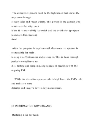 The executive sponsor must be the lighthouse that shows the
way even through
cloudy skies and rough waters. This person is the captain who
must steer the ship, even
if the fi rst mate (PM) is seasick and the deckhands (program
team) are drenched and
tired.
After the program is implemented, the executive sponsor is
responsible for main-
taining its effectiveness and relevance. This is done through
periodic compliance au-
dits, testing and sampling, and scheduled meetings with the
ongoing PM.
While the executive sponsor role is high level, the PM’s role
and tasks are more
detailed and involve day-to-day management.
56 INFORMATION GOVERNANCE
Building Your IG Team
 