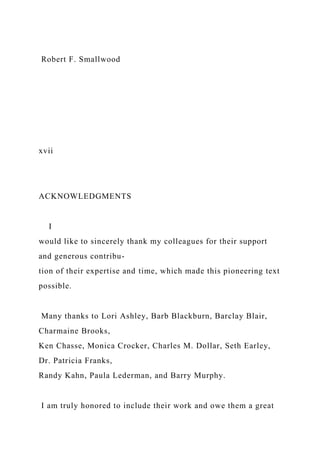 Robert F. Smallwood
xvii
ACKNOWLEDGMENTS
I
would like to sincerely thank my colleagues for their support
and generous contribu-
tion of their expertise and time, which made this pioneering text
possible.
Many thanks to Lori Ashley, Barb Blackburn, Barclay Blair,
Charmaine Brooks,
Ken Chasse, Monica Crocker, Charles M. Dollar, Seth Earley,
Dr. Patricia Franks,
Randy Kahn, Paula Lederman, and Barry Murphy.
I am truly honored to include their work and owe them a great
 