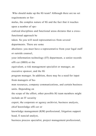 Who should make up the IG team? Although there are no set
requirements or for-
mulas, the complex nature of IG and the fact that it touches
upon a number of spe-
cialized disciplines and functional areas dictates that a cross-
functional approach be
taken. So you will need representatives from several
departments. There are some
absolutes: you must have a representative from your legal staff
or outside counsel,
your information technology (IT) department, a senior records
offi cer (SRO) or the
equivalent, a risk management specialist or manager, an
executive sponsor, and the IG
program manager. In addition, there may be a need for input
from managers of hu-
man resources, company communications, and certain business
units. Depending on
the scope of the effort, other possible IG team members might
include an IT security
expert, the corporate or agency archivist, business analysts,
chief knowledge offi cer or
knowledge management (KM) professional, litigation support
head, fi nancial analyst,
business process specialist, project management professional,
 