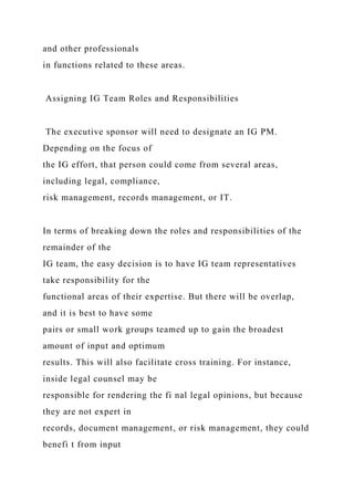 and other professionals
in functions related to these areas.
Assigning IG Team Roles and Responsibilities
The executive sponsor will need to designate an IG PM.
Depending on the focus of
the IG effort, that person could come from several areas,
including legal, compliance,
risk management, records management, or IT.
In terms of breaking down the roles and responsibilities of the
remainder of the
IG team, the easy decision is to have IG team representatives
take responsibility for the
functional areas of their expertise. But there will be overlap,
and it is best to have some
pairs or small work groups teamed up to gain the broadest
amount of input and optimum
results. This will also facilitate cross training. For instance,
inside legal counsel may be
responsible for rendering the fi nal legal opinions, but because
they are not expert in
records, document management, or risk management, they could
benefi t from input
 