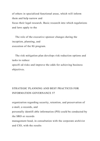 of others in specialized functional areas, which will inform
them and help narrow and
focus their legal research. Basic research into which regulations
and laws apply to the
The role of the executive sponsor changes during the
inception, planning, and
execution of the IG program.
The risk mitigation plan develops risk reduction options and
tasks to reduce
specifi ed risks and improve the odds for achieving business
objectives.
STRATEGIC PLANNING AND BEST PRACTICES FOR
INFORMATION GOVERNANCE 57
organization regarding security, retention, and preservation of
e-mail, e-records, and
personally identifi able information (PII) could be conducted by
the SRO or records
management head, in consultation with the corporate archivist
and CIO, with the results
 