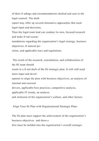 of their fi ndings and recommendations drafted and sent to the
legal counsel. The draft
report may offer up several alternative approaches that need
legal input and decisions.
Then the legal team lead can conduct its own, focused research
and make fi nal recom-
mendations regarding the organization’s legal strategy, business
objectives, fi nancial po-
sition, and applicable laws and regulations.
The result of the research, consultation, and collaboration of
the IG team should
result in a fi nal draft of the IG strategic plan. It will still need
more input and devel-
opment to align the plan with business objectives, an analysis of
internal and external
drivers, applicable best practices, competitive analysis,
applicable IT trends, an analysis
and inclusion of the organization’s culture, and other factors.
Align Your IG Plan with Organizational Strategic Plans
The IG plan must support the achievement of the organization’s
business objectives and there-s
fore must be melded into the organization’s overall strategic
 