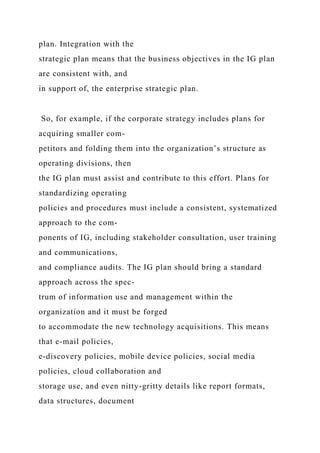plan. Integration with the
strategic plan means that the business objectives in the IG plan
are consistent with, and
in support of, the enterprise strategic plan.
So, for example, if the corporate strategy includes plans for
acquiring smaller com-
petitors and folding them into the organization’s structure as
operating divisions, then
the IG plan must assist and contribute to this effort. Plans for
standardizing operating
policies and procedures must include a consistent, systematized
approach to the com-
ponents of IG, including stakeholder consultation, user training
and communications,
and compliance audits. The IG plan should bring a standard
approach across the spec-
trum of information use and management within the
organization and it must be forged
to accommodate the new technology acquisitions. This means
that e-mail policies,
e-discovery policies, mobile device policies, social media
policies, cloud collaboration and
storage use, and even nitty-gritty details like report formats,
data structures, document
 