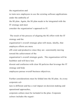 the organization and
to train new employees to use the existing software applications
under the umbrella of
the IG plan. Again, the IG plan needs to be integrated with the
IT strategy and must
consider the organization’s approach to IT.
The result of the process of aligning the IG effort with the IT
strategy and the
organization’s overall strategic plan will mean, ideally, that
employee efforts are more
effi cient and productive since they are consistently moving
toward the achievement of the
organization’s overall strategic goals. The organization will be
healthier and will have less
dissent and confusion with clear IG policies that leverage the IT
strategy and help
employees pursue overall business objectives.
Further considerations must be folded into the IG plan. As every
corporate cul-
ture is different and has a real impact on decision-making and
operational approaches,
corporate culture must be included in the plan. Corporate
culture includes the organi-
 