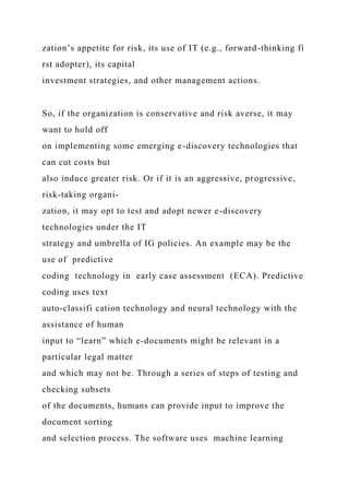 zation’s appetite for risk, its use of IT (e.g., forward-thinking fi
rst adopter), its capital
investment strategies, and other management actions.
So, if the organization is conservative and risk averse, it may
want to hold off
on implementing some emerging e-discovery technologies that
can cut costs but
also induce greater risk. Or if it is an aggressive, progressive,
risk-taking organi-
zation, it may opt to test and adopt newer e-discovery
technologies under the IT
strategy and umbrella of IG policies. An example may be the
use of predictive
coding technology in early case assessment (ECA). Predictive
coding uses text
auto-classifi cation technology and neural technology with the
assistance of human
input to “learn” which e-documents might be relevant in a
particular legal matter
and which may not be. Through a series of steps of testing and
checking subsets
of the documents, humans can provide input to improve the
document sorting
and selection process. The software uses machine learning
 