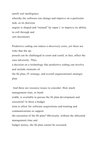 (artifi cial intelligence
whereby the software can change and improve on a particular
task, as its decision
engine is shaped and “trained” by input ) to improve its ability
to cull through and
sort documents.
Predictive coding can reduce e-discovery costs, yet there are
risks that the ap-
proach can be challenged in court and could, in fact, affect the
case adversely. Thus,
a decision on a technology like predictive coding can involve
and include elements of
the IG plan, IT strategy, and overall organizational strategic
plan.
And there are resource issues to consider: How much
management time, or band-
width, is available to pursue the IG plan development and
execution? Is there a budget
item to allow for software acquisitions and training and
communications to support
the execution of the IG plan? Obviously, without the allocated
management time and
budget money, the IG plan cannot be executed.
 