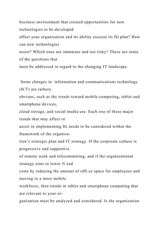 business environment that created opportunities for new
technologies to be developed
affect your organization and its ability execute its IG plan? How
can new technologies
assist? Which ones are immature and too risky? These are some
of the questions that
must be addressed in regard to the changing IT landscape.
Some changes in information and communications technology
(ICT) are rathery
obvious, such as the trends toward mobile computing, tablet and
smartphone devices,
cloud storage, and social media use. Each one of these major
trends that may affect or
assist in implementing IG needs to be considered within the
framework of the organiza-
tion’s strategic plan and IT strategy. If the corporate culture is
progressive and supportive
of remote work and telecommuting, and if the organizational
strategy aims to lower fi xed
costs by reducing the amount of offi ce space for employees and
moving to a more mobile
workforce, then trends in tablet and smartphone computing that
are relevant to your or-
ganization must be analyzed and considered. Is the organization
 