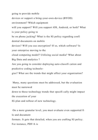 going to provide mobile
devices or support a bring-your-own-device (BYOD)
environment? Which equipment
will you support? Will you support iOS, Android, or both? What
is your policy going to
be on phone jacking? What is the IG policy regarding confi
dential documents on mobile
devices? Will you use encryption? If so, which software? Is
your enterprise moving to the
cloud computing model? Utilizing social media? What about
Big Data and analytics ?
Are you going to consider deploying auto-classifi cation and
predictive coding technolo-
gies? What are the trends that might affect your organization?
Many, many questions must be addressed, but the evaluation
must be narrowed
down to those technology trends that specifi cally might impact
the execution of your
IG plan and rollout of new technology.
On a more granular level, you must evaluate even supported fi
le and document
formats. It gets that detailed, when you are crafting IG policy.
For instance, PDF/A is
 
