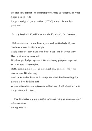 the standard format for archiving electronic documents. So your
plans must include
long-term digital preservation (LTDP) standards and best
practices.
Survey Business Conditions and the Economic Environment
If the economy is on a down cycle, and particularly if your
business sector has been nega-
tively affected, resources may be scarcer than in better times.
Hence, it may be more dif-
fi cult to get budget approval for necessary program expenses,
such as new technologies,
staff, training materials, communications, and so forth. This
means your IG plan may
need to be scaled back or its scope reduced. Implementing the
plan in a key division rath-
er than attempting an enterprise rollout may be the best tactic in
tough economic times.
The IG strategic plan must be informed with an assessment of
relevant tech-
nology trends.
 
