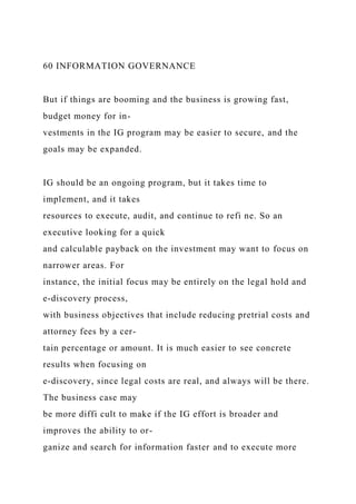 60 INFORMATION GOVERNANCE
But if things are booming and the business is growing fast,
budget money for in-
vestments in the IG program may be easier to secure, and the
goals may be expanded.
IG should be an ongoing program, but it takes time to
implement, and it takes
resources to execute, audit, and continue to refi ne. So an
executive looking for a quick
and calculable payback on the investment may want to focus on
narrower areas. For
instance, the initial focus may be entirely on the legal hold and
e-discovery process,
with business objectives that include reducing pretrial costs and
attorney fees by a cer-
tain percentage or amount. It is much easier to see concrete
results when focusing on
e-discovery, since legal costs are real, and always will be there.
The business case may
be more diffi cult to make if the IG effort is broader and
improves the ability to or-
ganize and search for information faster and to execute more
 