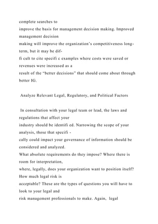 complete searches to
improve the basis for management decision making. Improved
management decision
making will improve the organization’s competitiveness long-
term, but it may be dif-
fi cult to cite specifi c examples where costs were saved or
revenues were increased as a
result of the “better decisions” that should come about through
better IG.
Analyze Relevant Legal, Regulatory, and Political Factors
In consultation with your legal team or lead, the laws and
regulations that affect your
industry should be identifi ed. Narrowing the scope of your
analysis, those that specifi -
cally could impact your governance of information should be
considered and analyzed.
What absolute requirements do they impose? Where there is
room for interpretation,
where, legally, does your organization want to position itself?
How much legal risk is
acceptable? These are the types of questions you will have to
look to your legal and
risk management professionals to make. Again, legal
 