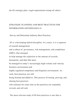 the IG strategic plan. Legal requirements trump all others.
STRATEGIC PLANNING AND BEST PRACTICES FOR
INFORMATION GOVERNANCE 61
Survey and Determine Industry Best Practices
IG is a developing hybrid discipline. In a sense, it is a superset
of records management
and a subset of governance, risk management, and compliance
(GRC), that emerged
to help manage the explosion in the amount of records,
documents, and data that must
be managed in today’s increasingly high-volume and velocity
business environment and
highly regulated compliance and litigation environment. As
such, best practices are still
being formed and added to. This process of testing, proving, and
sharing best practices
will continue for some time as the practices are expanded,
revised, and refi ned.
The most relevant study of IG best practices is one that is
 