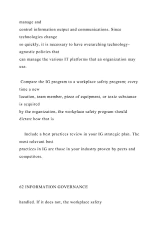 manage and
control information output and communications. Since
technologies change
so quickly, it is necessary to have overarching technology-
agnostic policies that
can manage the various IT platforms that an organization may
use.
Compare the IG program to a workplace safety program; every
time a new
location, team member, piece of equipment, or toxic substance
is acquired
by the organization, the workplace safety program should
dictate how that is
Include a best practices review in your IG strategic plan. The
most relevant best
practices in IG are those in your industry proven by peers and
competitors.
62 INFORMATION GOVERNANCE
handled. If it does not, the workplace safety
 