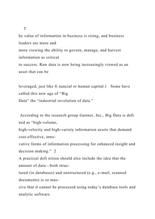 T
he value of information in business is rising, and business
leaders are more and
more viewing the ability to govern, manage, and harvest
information as critical
to success. Raw data is now being increasingly viewed as an
asset that can be
leveraged, just like fi nancial or human capital.1 Some have
called this new age of “Big
Data” the “industrial revolution of data.”
According to the research group Gartner, Inc., Big Data is defi
ned as “high-volume,
high-velocity and high-variety information assets that demand
cost-effective, inno-
vative forms of information processing for enhanced insight and
decision making.” 2
A practical defi nition should also include the idea that the
amount of data—both struc-
tured (in databases) and unstructured (e.g., e-mail, scanned
documents) is so mas-
sive that it cannot be processed using today’s database tools and
analytic software
 