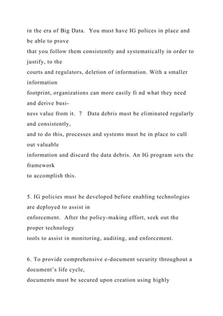 in the era of Big Data. You must have IG polices in place and
be able to prove
that you follow them consistently and systematically in order to
justify, to the
courts and regulators, deletion of information. With a smaller
information
footprint, organizations can more easily fi nd what they need
and derive busi-
ness value from it. 7 Data debris must be eliminated regularly
and consistently,
and to do this, processes and systems must be in place to cull
out valuable
information and discard the data debris. An IG program sets the
framework
to accomplish this.
5. IG policies must be developed before enabling technologies
are deployed to assist in
enforcement. After the policy-making effort, seek out the
proper technology
tools to assist in monitoring, auditing, and enforcement.
6. To provide comprehensive e-document security throughout a
document’s life cycle,
documents must be secured upon creation using highly
 