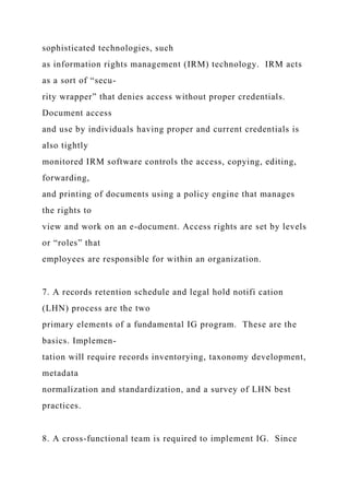 sophisticated technologies, such
as information rights management (IRM) technology. IRM acts
as a sort of “secu-
rity wrapper” that denies access without proper credentials.
Document access
and use by individuals having proper and current credentials is
also tightly
monitored IRM software controls the access, copying, editing,
forwarding,
and printing of documents using a policy engine that manages
the rights to
view and work on an e-document. Access rights are set by levels
or “roles” that
employees are responsible for within an organization.
7. A records retention schedule and legal hold notifi cation
(LHN) process are the two
primary elements of a fundamental IG program. These are the
basics. Implemen-
tation will require records inventorying, taxonomy development,
metadata
normalization and standardization, and a survey of LHN best
practices.
8. A cross-functional team is required to implement IG. Since
 