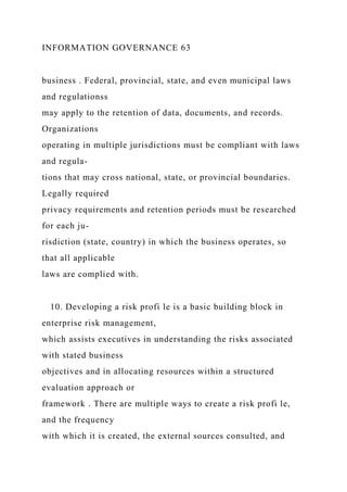 INFORMATION GOVERNANCE 63
business . Federal, provincial, state, and even municipal laws
and regulationss
may apply to the retention of data, documents, and records.
Organizations
operating in multiple jurisdictions must be compliant with laws
and regula-
tions that may cross national, state, or provincial boundaries.
Legally required
privacy requirements and retention periods must be researched
for each ju-
risdiction (state, country) in which the business operates, so
that all applicable
laws are complied with.
10. Developing a risk profi le is a basic building block in
enterprise risk management,
which assists executives in understanding the risks associated
with stated business
objectives and in allocating resources within a structured
evaluation approach or
framework . There are multiple ways to create a risk profi le,
and the frequency
with which it is created, the external sources consulted, and
 