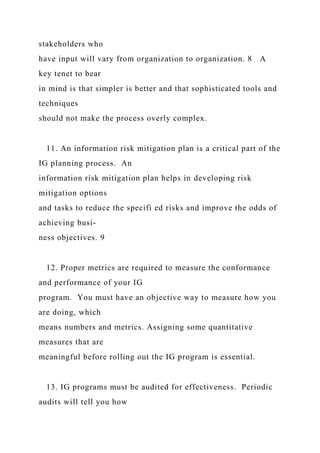 stakeholders who
have input will vary from organization to organization. 8 A
key tenet to bear
in mind is that simpler is better and that sophisticated tools and
techniques
should not make the process overly complex.
11. An information risk mitigation plan is a critical part of the
IG planning process. An
information risk mitigation plan helps in developing risk
mitigation options
and tasks to reduce the specifi ed risks and improve the odds of
achieving busi-
ness objectives. 9
12. Proper metrics are required to measure the conformance
and performance of your IG
program. You must have an objective way to measure how you
are doing, which
means numbers and metrics. Assigning some quantitative
measures that are
meaningful before rolling out the IG program is essential.
13. IG programs must be audited for effectiveness. Periodic
audits will tell you how
 