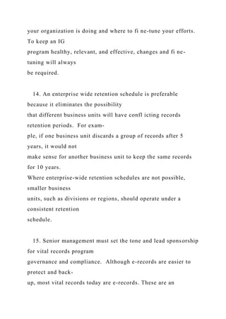 your organization is doing and where to fi ne-tune your efforts.
To keep an IG
program healthy, relevant, and effective, changes and fi ne-
tuning will always
be required.
14. An enterprise wide retention schedule is preferable
because it eliminates the possibility
that different business units will have confl icting records
retention periods. For exam-
ple, if one business unit discards a group of records after 5
years, it would not
make sense for another business unit to keep the same records
for 10 years.
Where enterprise-wide retention schedules are not possible,
smaller business
units, such as divisions or regions, should operate under a
consistent retention
schedule.
15. Senior management must set the tone and lead sponsorship
for vital records program
governance and compliance. Although e-records are easier to
protect and back-
up, most vital records today are e-records. These are an
 
