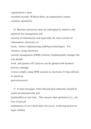 organization’s most
essential records. Without them, an organization cannot
continue operations.
16. Business processes must be redesigned to improve and
optimize the management and
security of information and especially the most critical of
information, electronic re-
cords, before implementing enabling technologies. For
instance, using electronic
records management (ERM) software fundamentally changes the
way people
work, and greater effi ciencies can be gained with business
process redesign
(versus simply using ERM systems as electronic fi ling cabinets
to speed up
poor processes).
17. E-mail messages, both inbound and outbound, should be
archived automatically and
(preferably) in real time. This ensures that spoliation (i.e., the
loss of proven
authenticity of an e-mail) does not occur. Archiving preserves
legal validity
 