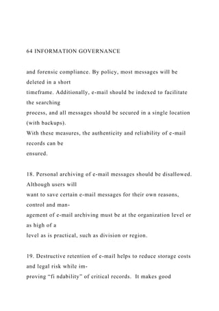 64 INFORMATION GOVERNANCE
and forensic compliance. By policy, most messages will be
deleted in a short
timeframe. Additionally, e-mail should be indexed to facilitate
the searching
process, and all messages should be secured in a single location
(with backups).
With these measures, the authenticity and reliability of e-mail
records can be
ensured.
18. Personal archiving of e-mail messages should be disallowed.
Although users will
want to save certain e-mail messages for their own reasons,
control and man-
agement of e-mail archiving must be at the organization level or
as high of a
level as is practical, such as division or region.
19. Destructive retention of e-mail helps to reduce storage costs
and legal risk while im-
proving “fi ndability” of critical records. It makes good
 
