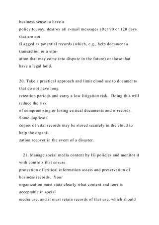 business sense to have a
policy to, say, destroy all e-mail messages after 90 or 120 days
that are not
fl agged as potential records (which, e.g., help document a
transaction or a situ-
ation that may come into dispute in the future) or those that
have a legal hold.
20. Take a practical approach and limit cloud use to documents
that do not have long
retention periods and carry a low litigation risk. Doing this will
reduce the risk
of compromising or losing critical documents and e-records.
Some duplicate
copies of vital records may be stored securely in the cloud to
help the organi-
zation recover in the event of a disaster.
21. Manage social media content by IG policies and monitor it
with controls that ensure
protection of critical information assets and preservation of
business records. Your
organization must state clearly what content and tone is
acceptable in social
media use, and it must retain records of that use, which should
 