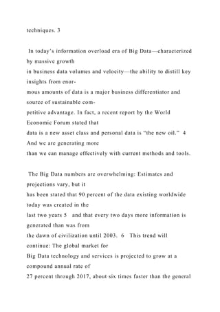 techniques. 3
In today’s information overload era of Big Data—characterized
by massive growth
in business data volumes and velocity—the ability to distill key
insights from enor-
mous amounts of data is a major business differentiator and
source of sustainable com-
petitive advantage. In fact, a recent report by the World
Economic Forum stated that
data is a new asset class and personal data is “the new oil.” 4
And we are generating more
than we can manage effectively with current methods and tools.
The Big Data numbers are overwhelming: Estimates and
projections vary, but it
has been stated that 90 percent of the data existing worldwide
today was created in the
last two years 5 and that every two days more information is
generated than was from
the dawn of civilization until 2003. 6 This trend will
continue: The global market for
Big Data technology and services is projected to grow at a
compound annual rate of
27 percent through 2017, about six times faster than the general
 