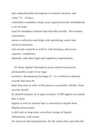 and comprehensible description of content, location, and
value.”11 Using a
controlled vocabulary means your organization has standardized
a set of terms
used for metadata elements that describe records. This ensures
consistency
across a collection and helps with optimizing search and
retrieval functions
and records research as well as with meeting e-discovery
requests, compliance
demands, and other legal and regulatory requirements.
24. Some digital information assets must be preserved
permanently as part of an orga-
nization’s documentary heritage.12 It is critical to identify
records that must be
kept long term as early in the process as possible; ideally, these
records should
be identifi ed prior to or upon creation. LTDP applies to content
that is born
digital as well as content that is converted to digital form.
Digital preservation
is defi ned as long-term, error-free storage of digital
information, with means
for retrieval and interpretation, for the entire time span that the
 