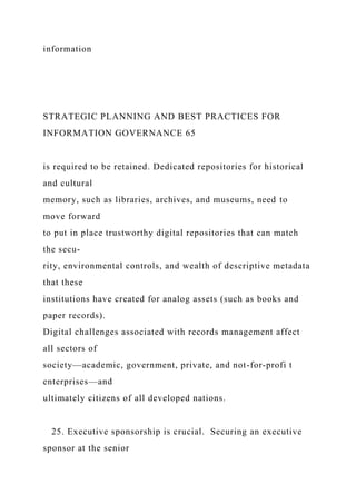 information
STRATEGIC PLANNING AND BEST PRACTICES FOR
INFORMATION GOVERNANCE 65
is required to be retained. Dedicated repositories for historical
and cultural
memory, such as libraries, archives, and museums, need to
move forward
to put in place trustworthy digital repositories that can match
the secu-
rity, environmental controls, and wealth of descriptive metadata
that these
institutions have created for analog assets (such as books and
paper records).
Digital challenges associated with records management affect
all sectors of
society—academic, government, private, and not-for-profi t
enterprises—and
ultimately citizens of all developed nations.
25. Executive sponsorship is crucial. Securing an executive
sponsor at the senior
 