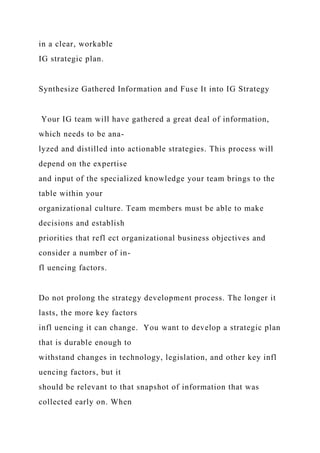 in a clear, workable
IG strategic plan.
Synthesize Gathered Information and Fuse It into IG Strategy
Your IG team will have gathered a great deal of information,
which needs to be ana-
lyzed and distilled into actionable strategies. This process will
depend on the expertise
and input of the specialized knowledge your team brings to the
table within your
organizational culture. Team members must be able to make
decisions and establish
priorities that refl ect organizational business objectives and
consider a number of in-
fl uencing factors.
Do not prolong the strategy development process. The longer it
lasts, the more key factors
infl uencing it can change. You want to develop a strategic plan
that is durable enough to
withstand changes in technology, legislation, and other key infl
uencing factors, but it
should be relevant to that snapshot of information that was
collected early on. When
 